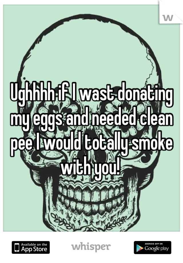 Ughhhh if I wast donating my eggs and needed clean pee I would totally smoke with you! 
