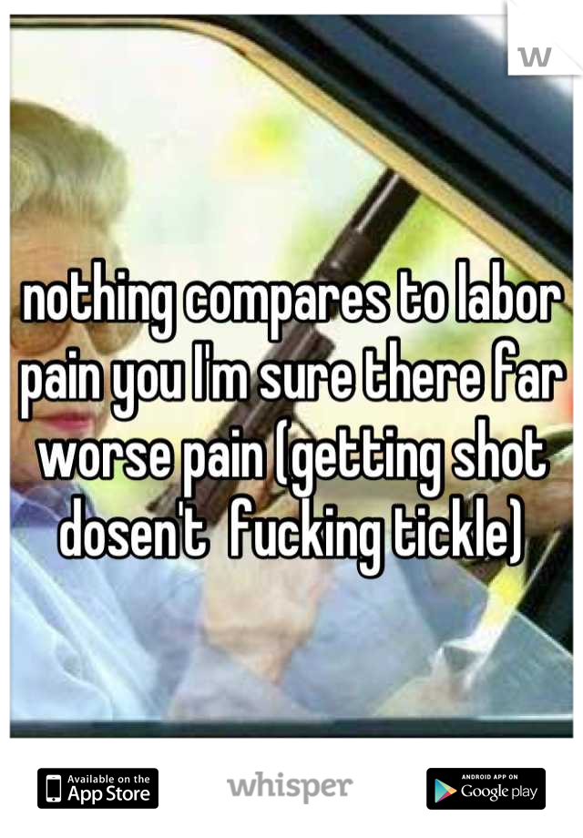 nothing compares to labor pain you I'm sure there far worse pain (getting shot dosen't  fucking tickle)