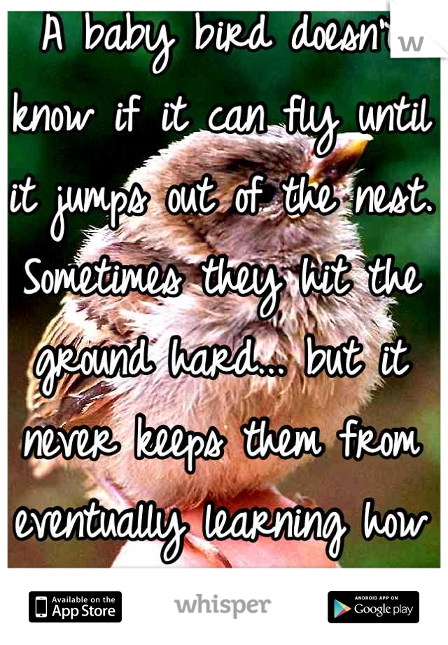 A baby bird doesn't know if it can fly until it jumps out of the nest. Sometimes they hit the ground hard... but it never keeps them from eventually learning how to fly. 