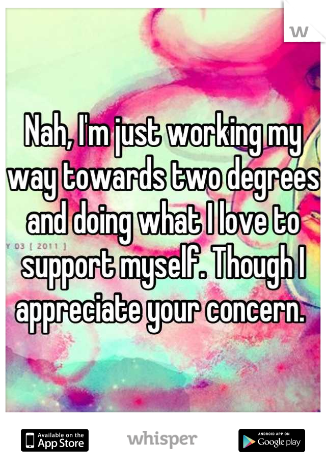 Nah, I'm just working my way towards two degrees and doing what I love to support myself. Though I appreciate your concern. 