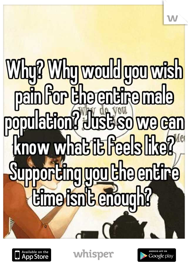 Why? Why would you wish pain for the entire male population? Just so we can know what it feels like? Supporting you the entire time isn't enough? 