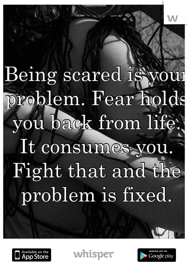 Being scared is your problem. Fear holds you back from life. It consumes you. Fight that and the problem is fixed.