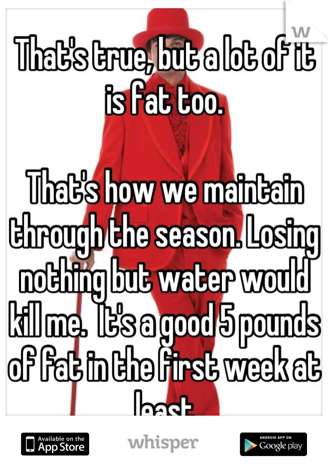 That's true, but a lot of it is fat too.

That's how we maintain through the season. Losing nothing but water would kill me.  It's a good 5 pounds of fat in the first week at least