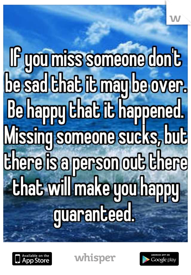 If you miss someone don't be sad that it may be over. Be happy that it happened. Missing someone sucks, but there is a person out there that will make you happy guaranteed. 