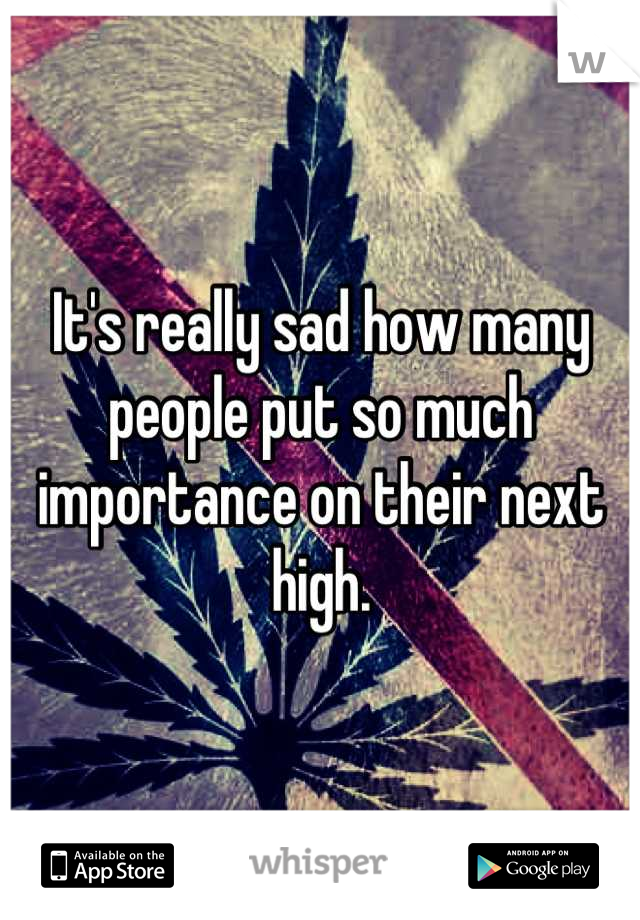 It's really sad how many people put so much importance on their next high.