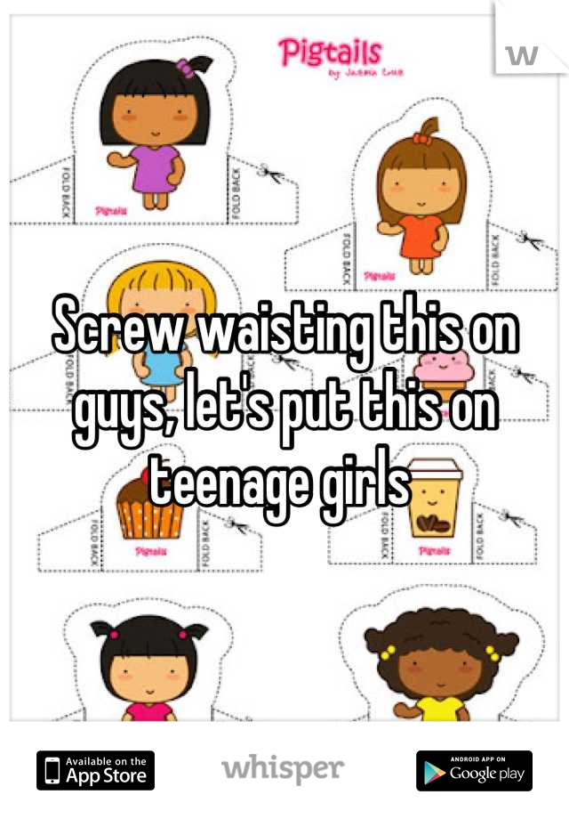 Screw waisting this on guys, let's put this on teenage girls 