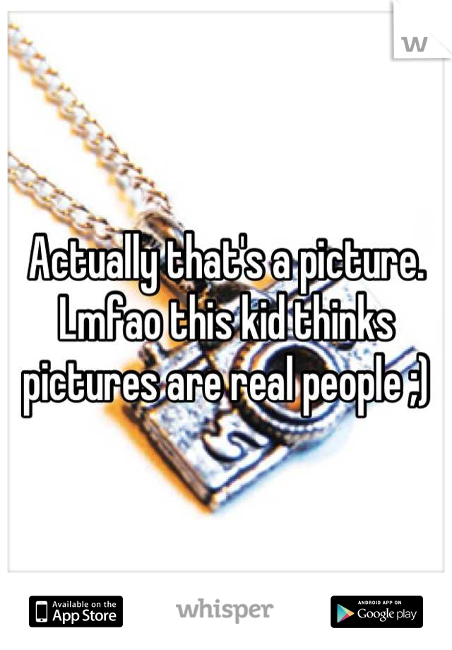 Actually that's a picture. Lmfao this kid thinks pictures are real people ;)