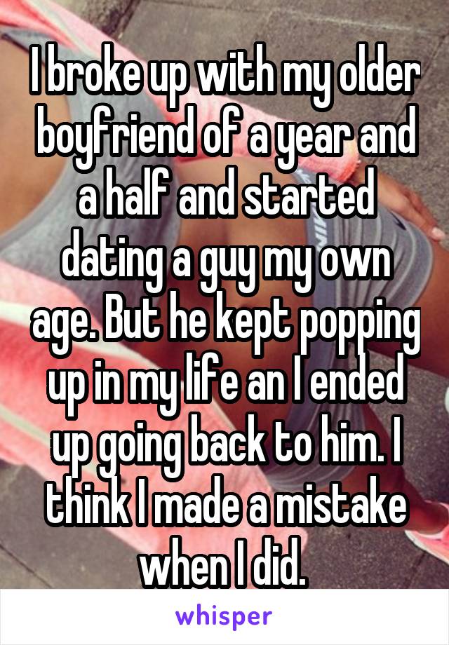 I broke up with my older boyfriend of a year and a half and started dating a guy my own age. But he kept popping up in my life an I ended up going back to him. I think I made a mistake when I did. 