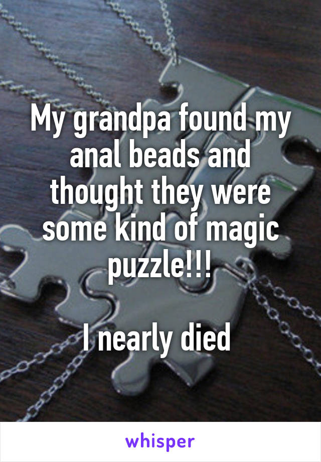 My grandpa found my anal beads and thought they were some kind of magic puzzle!!!

I nearly died 