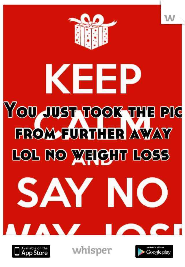 You just took the pic from further away lol no weight loss 