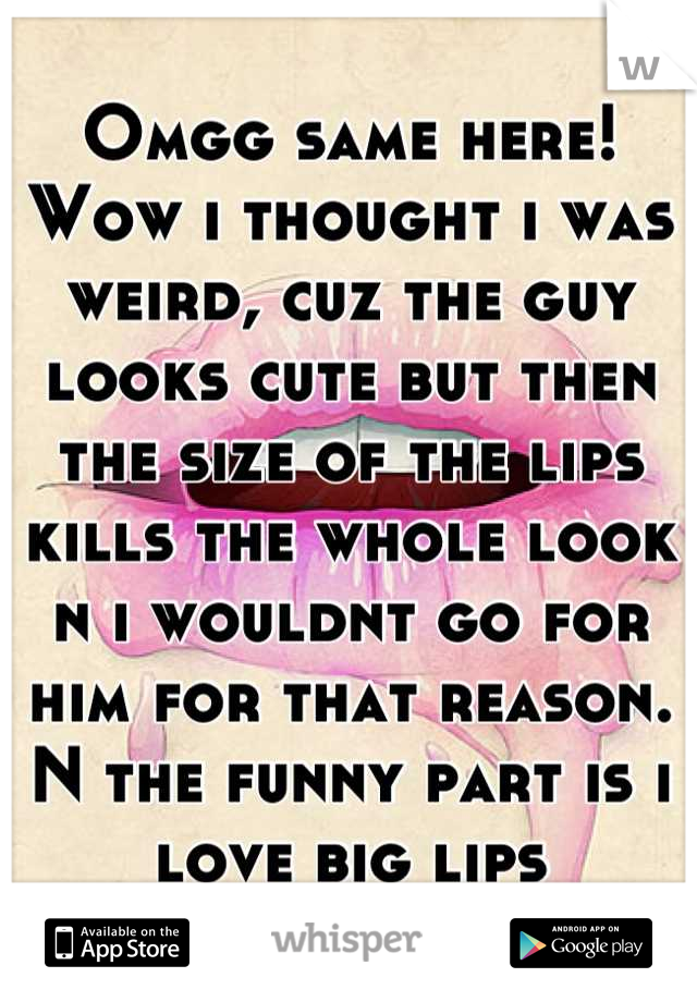 Omgg same here! Wow i thought i was weird, cuz the guy looks cute but then the size of the lips kills the whole look n i wouldnt go for him for that reason. N the funny part is i love big lips