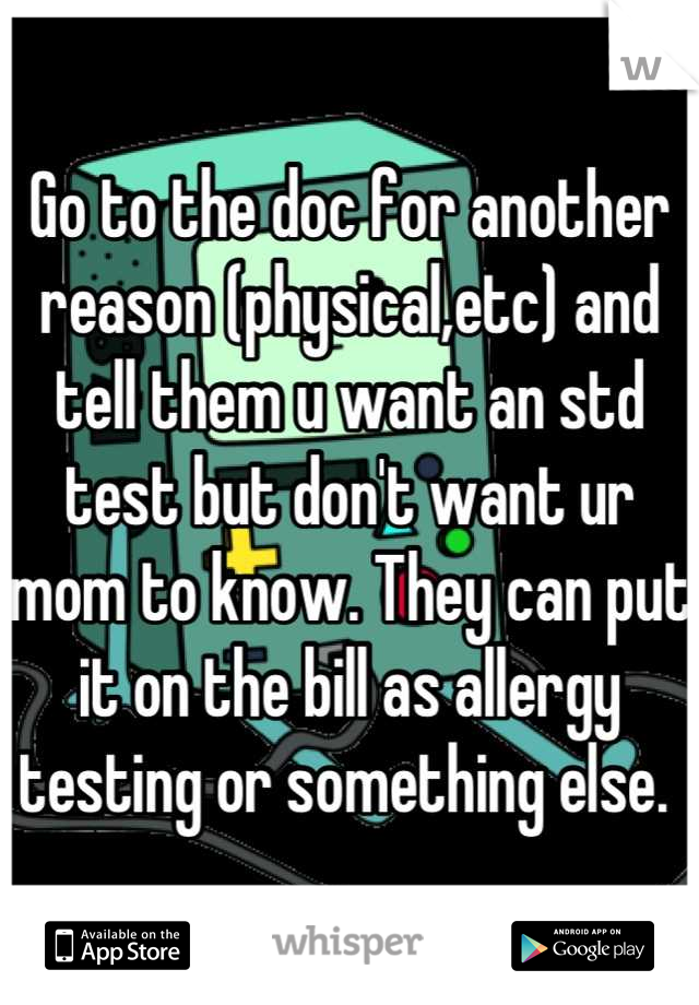 Go to the doc for another reason (physical,etc) and tell them u want an std test but don't want ur mom to know. They can put it on the bill as allergy testing or something else. 