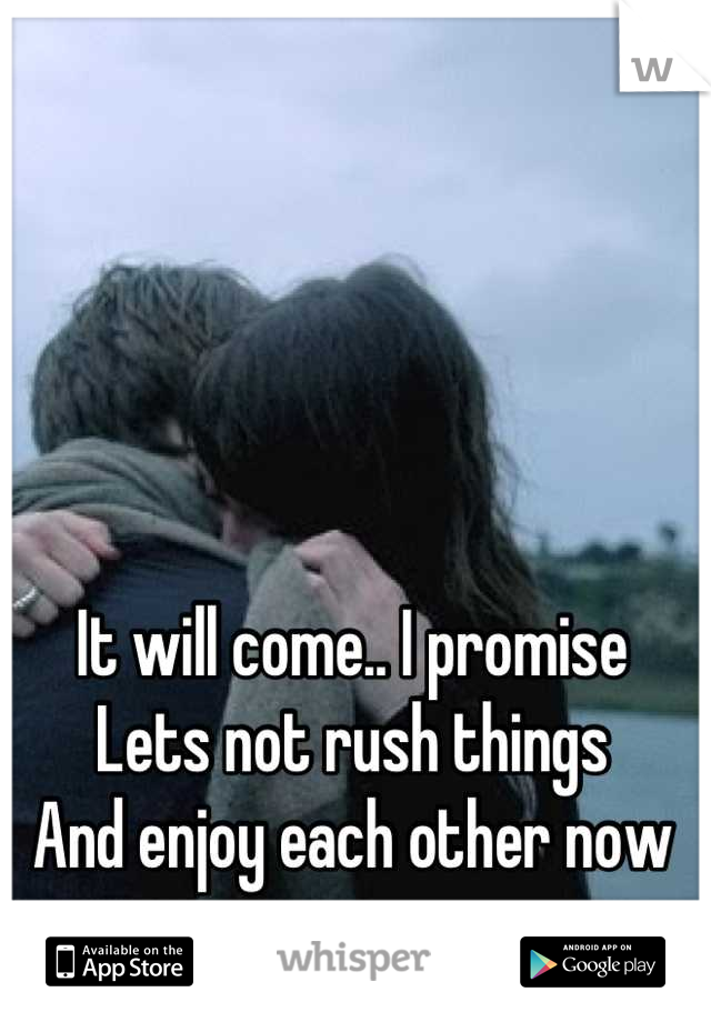 It will come.. I promise
Lets not rush things
And enjoy each other now