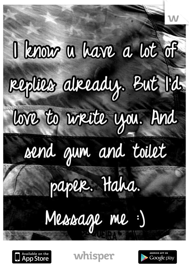I know u have a lot of replies already. But I'd love to write you. And send gum and toilet paper. Haha. 
Message me :)