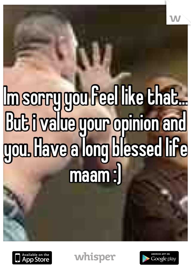 Im sorry you feel like that... But i value your opinion and you. Have a long blessed life maam :)