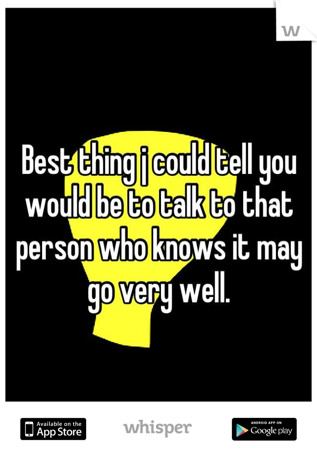Best thing j could tell you would be to talk to that person who knows it may go very well.