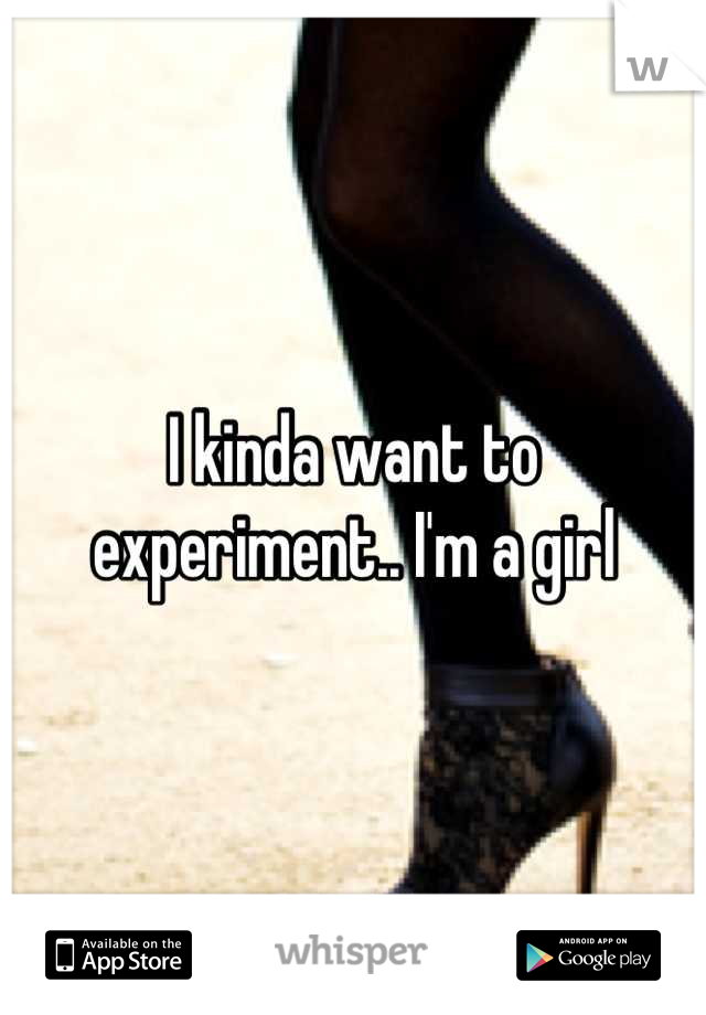 I kinda want to experiment.. I'm a girl