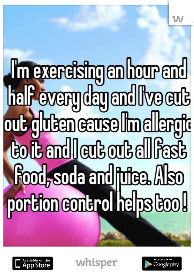 I'm exercising an hour and half every day and I've cut out gluten cause I'm allergic to it and I cut out all fast food, soda and juice. Also portion control helps too ! 