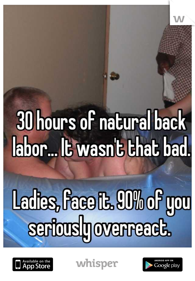 30 hours of natural back labor... It wasn't that bad. 

Ladies, face it. 90% of you seriously overreact. 