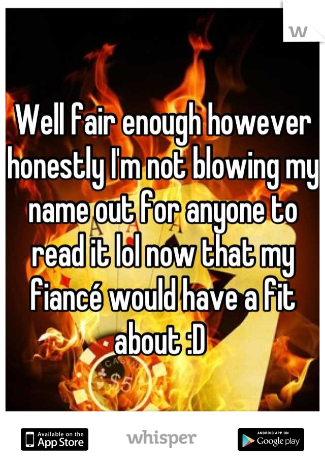 Well fair enough however honestly I'm not blowing my name out for anyone to read it lol now that my fiancé would have a fit about :D 