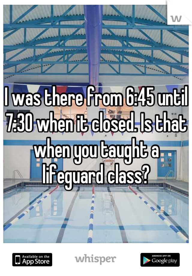 I was there from 6:45 until 7:30 when it closed. Is that when you taught a lifeguard class?