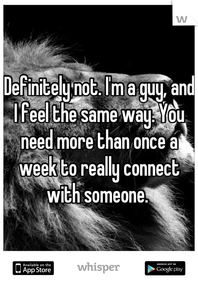 Definitely not. I'm a guy, and I feel the same way. You need more than once a week to really connect with someone. 