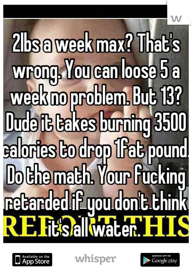 2lbs a week max? That's wrong. You can loose 5 a week no problem. But 13? Dude it takes burning 3500 calories to drop 1fat pound. Do the math. Your fucking retarded if you don't think it's all water. 