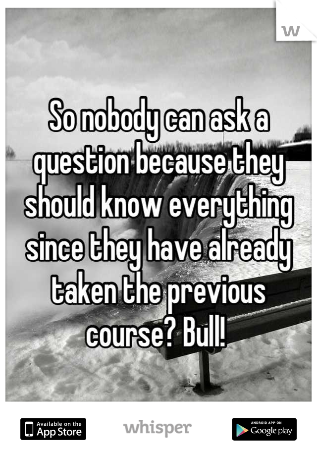 So nobody can ask a question because they should know everything since they have already taken the previous course? Bull! 