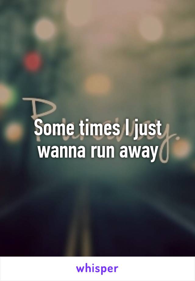 Some times I just wanna run away