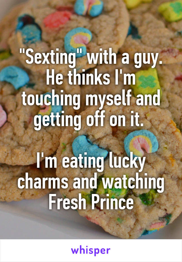 "Sexting" with a guy.
He thinks I'm touching myself and getting off on it. 

I'm eating lucky charms and watching Fresh Prince