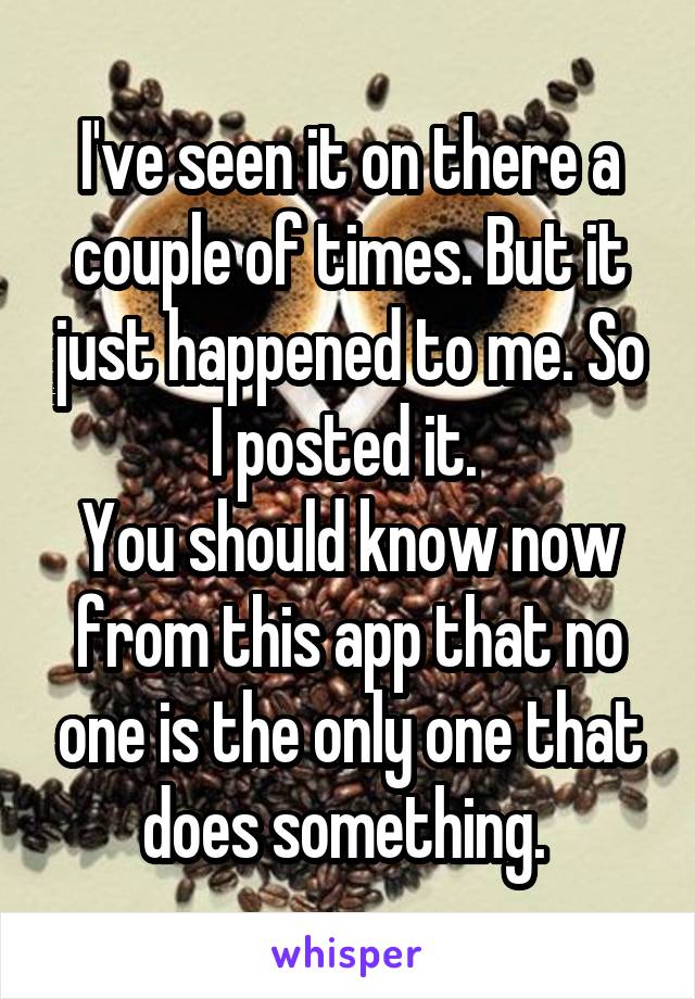 I've seen it on there a couple of times. But it just happened to me. So I posted it. 
You should know now from this app that no one is the only one that does something. 