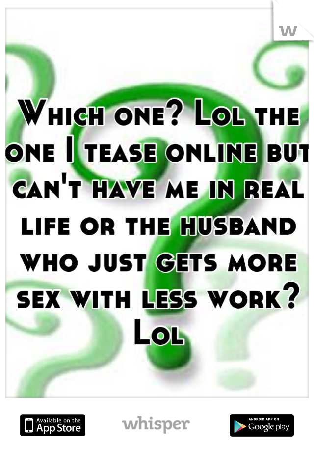 Which one? Lol the one I tease online but can't have me in real life or the husband who just gets more sex with less work? Lol