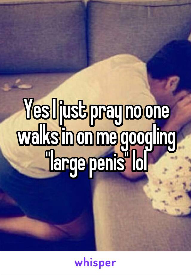 Yes I just pray no one walks in on me googling "large penis" lol