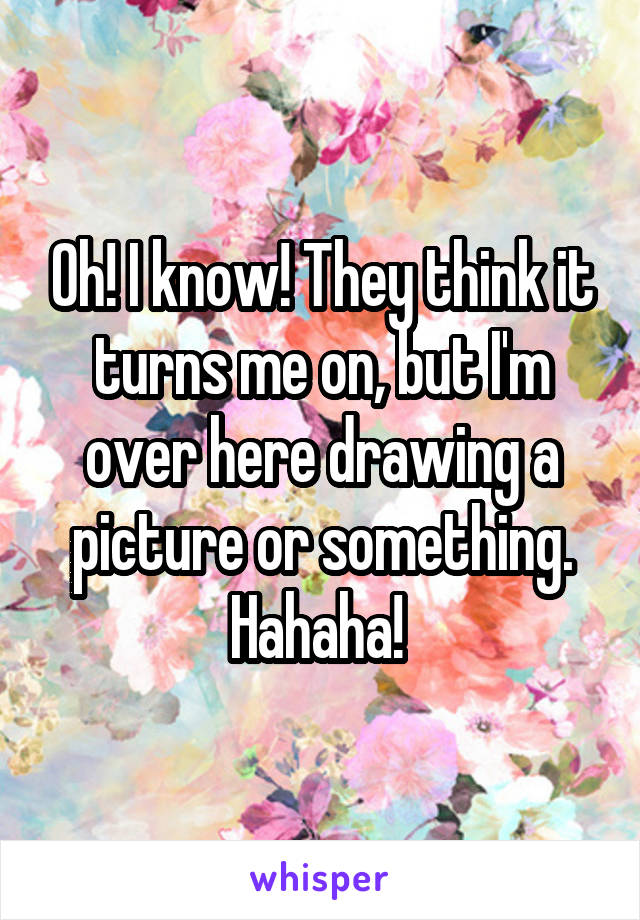 Oh! I know! They think it turns me on, but I'm over here drawing a picture or something. Hahaha! 