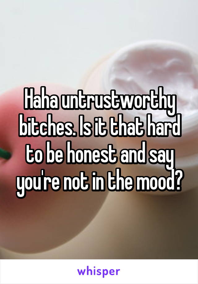 Haha untrustworthy bitches. Is it that hard to be honest and say you're not in the mood?