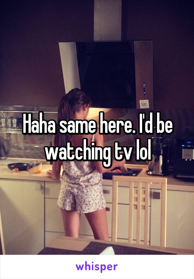 Haha same here. I'd be watching tv lol