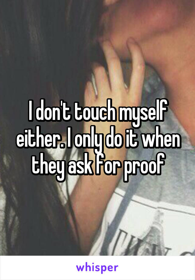 I don't touch myself either. I only do it when they ask for proof