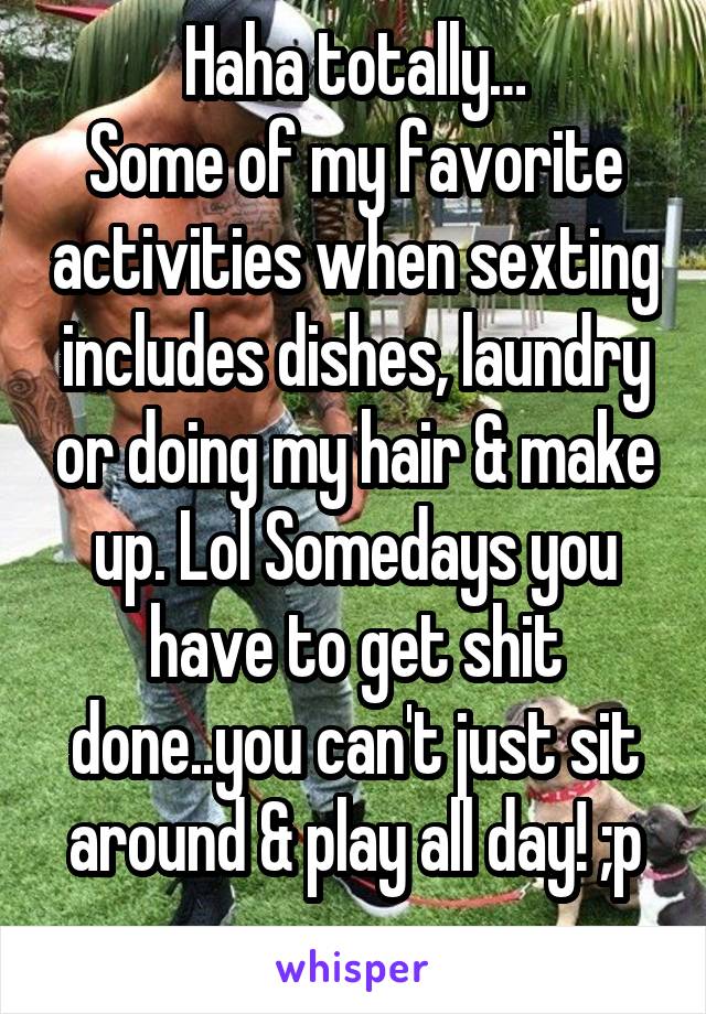 Haha totally…
Some of my favorite activities when sexting includes dishes, laundry or doing my hair & make up. Lol Somedays you have to get shit done..you can't just sit around & play all day! ;p
