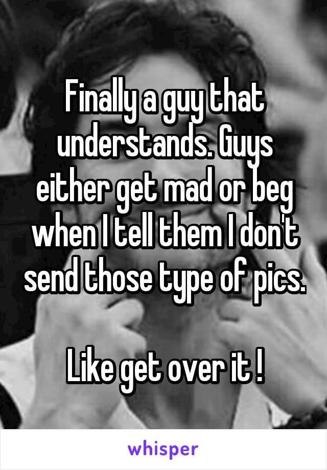 Finally a guy that understands. Guys either get mad or beg when I tell them I don't send those type of pics. 
Like get over it !