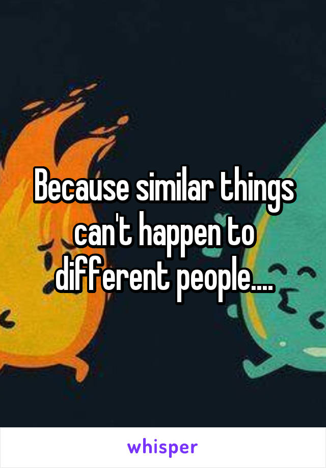 Because similar things can't happen to different people....