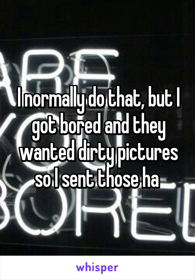 I normally do that, but I got bored and they wanted dirty pictures so I sent those ha 