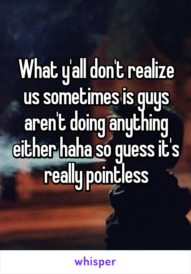 What y'all don't realize us sometimes is guys aren't doing anything either haha so guess it's really pointless
