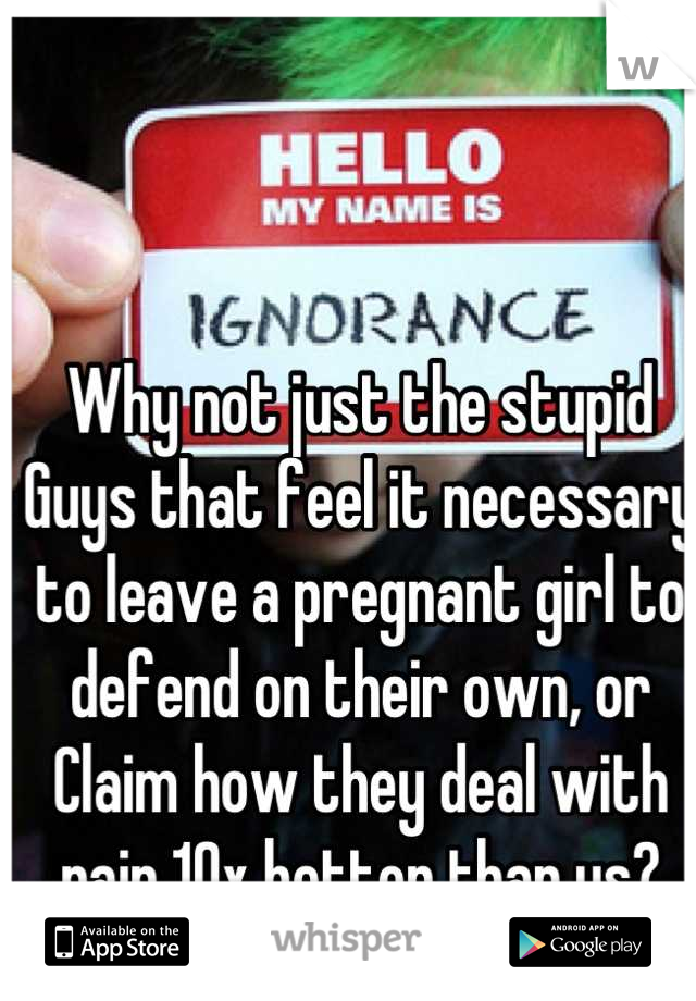 Why not just the stupid
Guys that feel it necessary to leave a pregnant girl to defend on their own, or
Claim how they deal with pain 10x better than us?