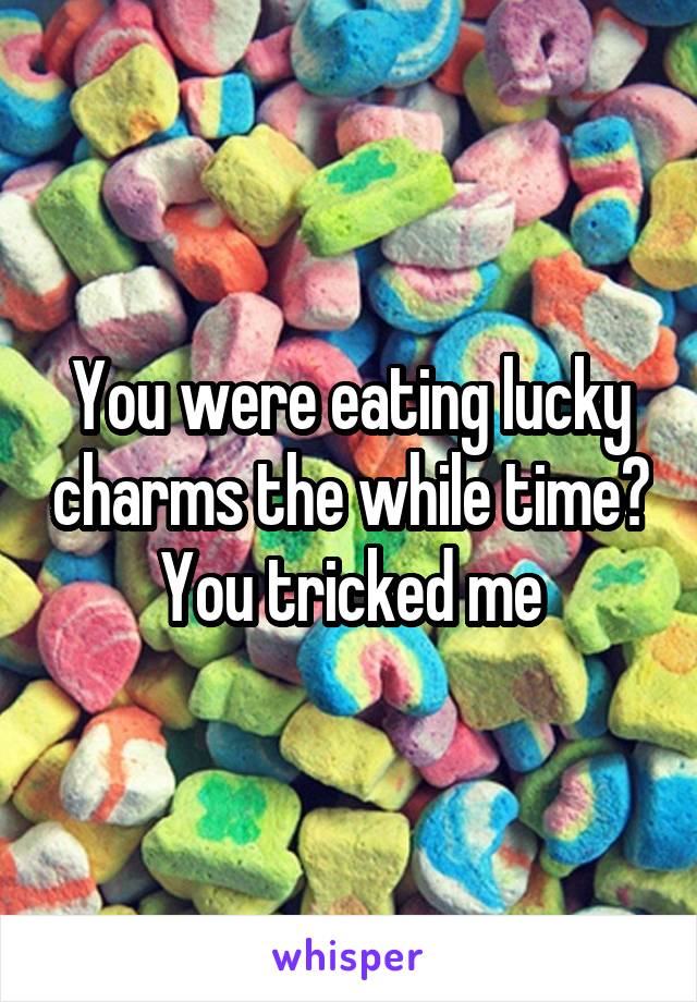You were eating lucky charms the while time? You tricked me