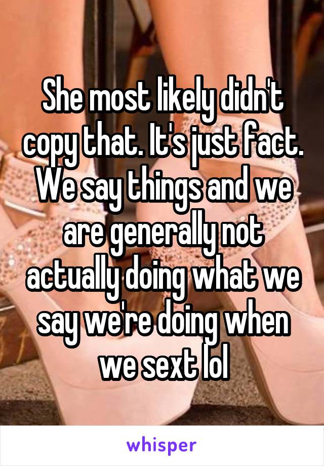She most likely didn't copy that. It's just fact. We say things and we are generally not actually doing what we say we're doing when we sext lol