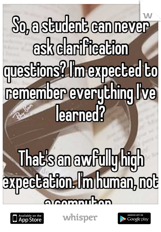 So, a student can never ask clarification questions? I'm expected to remember everything I've learned? 

That's an awfully high expectation. I'm human, not a computer. 