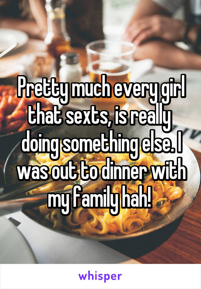 Pretty much every girl that sexts, is really  doing something else. I was out to dinner with my family hah! 