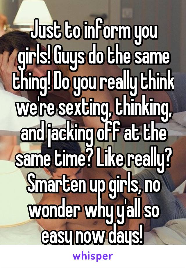 Just to inform you girls! Guys do the same thing! Do you really think we're sexting, thinking, and jacking off at the same time? Like really? Smarten up girls, no wonder why y'all so easy now days! 