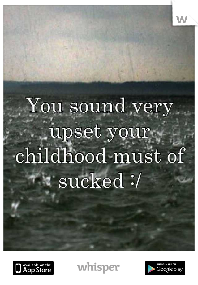 You sound very upset your childhood must of sucked :/
