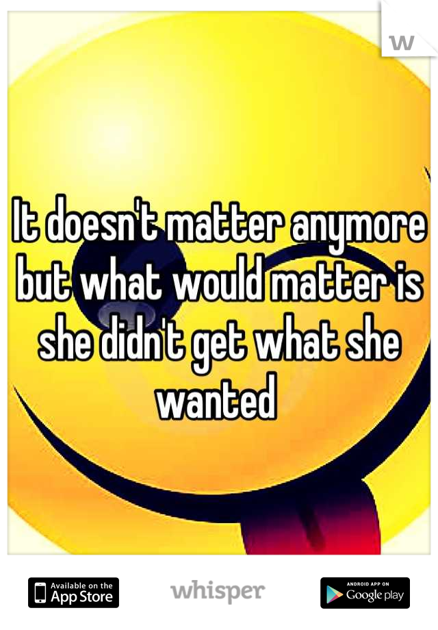 It doesn't matter anymore but what would matter is she didn't get what she wanted 